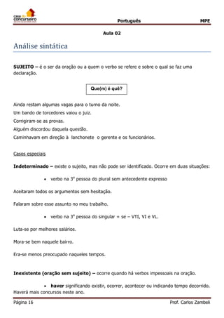 Português MPE
Página 16 Prof. Carlos Zambeli
Aula 02
Analise sintatica
SUJEITO – é o ser da oração ou a quem o verbo se refere e sobre o qual se faz uma
declaração.
Ainda restam algumas vagas para o turno da noite.
Um bando de torcedores vaiou o juiz.
Corrigiram-se as provas.
Alguém discordou daquela questão.
Caminhavam em direção à lanchonete o gerente e os funcionários.
Casos especiais
Indeterminado – existe o sujeito, mas não pode ser identificado. Ocorre em duas situações:
 verbo na 3a
pessoa do plural sem antecedente expresso
Aceitaram todos os argumentos sem hesitação.
Falaram sobre esse assunto no meu trabalho.
 verbo na 3a
pessoa do singular + se – VTI, VI e VL.
Luta-se por melhores salários.
Mora-se bem naquele bairro.
Era-se menos preocupado naqueles tempos.
Inexistente (oração sem sujeito) – ocorre quando há verbos impessoais na oração.
 haver significando existir, ocorrer, acontecer ou indicando tempo decorrido.
Haverá mais concursos neste ano.
Que(m) é quê?
 