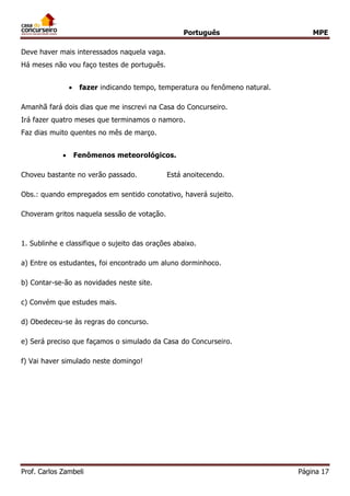 Português MPE
Prof. Carlos Zambeli Página 17
Deve haver mais interessados naquela vaga.
Há meses não vou faço testes de português.
 fazer indicando tempo, temperatura ou fenômeno natural.
Amanhã fará dois dias que me inscrevi na Casa do Concurseiro.
Irá fazer quatro meses que terminamos o namoro.
Faz dias muito quentes no mês de março.
 Fenômenos meteorológicos.
Choveu bastante no verão passado. Está anoitecendo.
Obs.: quando empregados em sentido conotativo, haverá sujeito.
Choveram gritos naquela sessão de votação.
1. Sublinhe e classifique o sujeito das orações abaixo.
a) Entre os estudantes, foi encontrado um aluno dorminhoco.
b) Contar-se-ão as novidades neste site.
c) Convém que estudes mais.
d) Obedeceu-se às regras do concurso.
e) Será preciso que façamos o simulado da Casa do Concurseiro.
f) Vai haver simulado neste domingo!
 