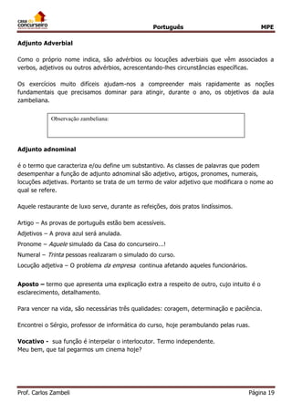 Português MPE
Prof. Carlos Zambeli Página 19
Adjunto Adverbial
Como o próprio nome indica, são advérbios ou locuções adverbiais que vêm associados a
verbos, adjetivos ou outros advérbios, acrescentando-lhes circunstâncias específicas.
Os exercícios muito difíceis ajudam-nos a compreender mais rapidamente as noções
fundamentais que precisamos dominar para atingir, durante o ano, os objetivos da aula
zambeliana.
Adjunto adnominal
é o termo que caracteriza e/ou define um substantivo. As classes de palavras que podem
desempenhar a função de adjunto adnominal são adjetivo, artigos, pronomes, numerais,
locuções adjetivas. Portanto se trata de um termo de valor adjetivo que modificara o nome ao
qual se refere.
Aquele restaurante de luxo serve, durante as refeições, dois pratos lindíssimos.
Artigo – As provas de português estão bem acessíveis.
Adjetivos – A prova azul será anulada.
Pronome – Aquele simulado da Casa do concurseiro...!
Numeral – Trinta pessoas realizaram o simulado do curso.
Locução adjetiva – O problema da empresa continua afetando aqueles funcionários.
Aposto – termo que apresenta uma explicação extra a respeito de outro, cujo intuito é o
esclarecimento, detalhamento.
Para vencer na vida, são necessárias três qualidades: coragem, determinação e paciência.
Encontrei o Sérgio, professor de informática do curso, hoje perambulando pelas ruas.
Vocativo - sua função é interpelar o interlocutor. Termo independente.
Meu bem, que tal pegarmos um cinema hoje?
Observação zambeliana:
 