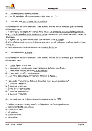 Português MPE
Prof. Carlos Zambeli Página 21
d) ... a vida recomeça continuamente ...
e) ... os 22 jogadores não atuavam como dois times de 11 ...
5) ... intervêm nele importantes fatores políticos.
O segmento em destaque exerce na frase acima a mesma função sintática que o elemento
grifado exerce em:
a) A partir daí a ocupação da América deixa de ser um problema exclusivamente comercial...
b) A ocupação econômica das terras americanas constitui um episódio da expansão comercial
da Europa.
c) A legenda de riquezas inapreciáveis por descobrir corre a Europa...
d) O comércio interno europeu [...] havia alcançado um elevado grau de desenvolvimento no
século XV...
e) Outros países tentarão estabelecer-se em posições fortes.
6) “... quando vierem as cheias...”
O segmento em destaque exerce na frase acima a mesma função sintática que o elemento
grifado exerce em:
a) ... todos fogem diante dele...
b) .. as coisas do mundo sejam governadas pela fortuna e por Deus...
c) ... mas deixa a nosso governo a outra metade...
d) ... sem poder contê-lo minimamente...
e) ... só resta aos homens providenciar barreiras e diques...
7) Na oração “Trabalhar no Tribunal de Justiça é um grande desejo meu”:
a) O sujeito é “trabalhar”.
b) O sujeito é oculto: eu.
c) É uma oração sem sujeito.
d) O sujeito é indeterminado.
e) O sujeito é “Tribunal”.
8)... de modo que ele próprio o anunciou no orçamento de 1925.
Considerando-se o contexto, o verbo grifado acima está empregado como
a) transitivo indireto pronominal.
b) transitivo indireto.
c) bitransitivo.
d) transitivo direto.
e) intransitivo.
 