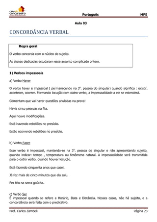 Português MPE
Prof. Carlos Zambeli Página 23
Aula 03
CONCORDANCIA VERBAL
Regra geral
O verbo concorda com o núcleo do sujeito.
As alunas dedicadas estudaram esse assunto complicado ontem.
1) Verbos impessoais
a) Verbo Haver
O verbo haver é impessoal ( permanecendo na 3o
. pessoa do singular) quando significa : existir,
acontecer, ocorrer. Formando locução com outro verbo, a impessoalidade a ele se estenderá.
Comentam que vai haver questões anuladas na prova!
Havia cinco pessoas na fila.
Aqui houve modificações.
Está havendo rebeliões no presídio.
Estão ocorrendo rebeliões no presídio.
b) Verbo Fazer
Esse verbo é impessoal, mantendo-se na 3o
. pessoa do singular e não apresentando sujeito,
quando indicar: tempo , temperatura ou fenômeno natural. A impessoalidade será transmitida
para o outro verbo, quando houver locução.
Está fazendo cinquenta anos que casei.
Já fez mais de cinco minutos que ela saiu.
Fez frio na serra gaúcha.
c) Verbo Ser
É impessoal quando se refere a Horário, Data e Distância. Nesses casos, não há sujeito, e a
concordância será feita com o predicativo.
 