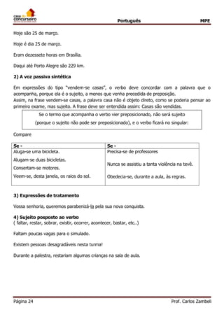 Português MPE
Página 24 Prof. Carlos Zambeli
Hoje são 25 de março.
Hoje é dia 25 de março.
Eram dezessete horas em Brasília.
Daqui até Porto Alegre são 229 km.
2) A voz passiva sintética
Em expressões do tipo “vendem-se casas”, o verbo deve concordar com a palavra que o
acompanha, porque ela é o sujeito, a menos que venha precedida de preposição.
Assim, na frase vendem-se casas, a palavra casa não é objeto direto, como se poderia pensar ao
primeiro exame, mas sujeito. A frase deve ser entendida assim: Casas são vendidas.
Compare
3) Expressões de tratamento
Vossa senhoria, queremos parabenizá-la pela sua nova conquista.
4) Sujeito posposto ao verbo
( faltar, restar, sobrar, existir, ocorrer, acontecer, bastar, etc..)
Faltam poucas vagas para o simulado.
Existem pessoas desagradáveis nesta turma!
Durante a palestra, restariam algumas crianças na sala de aula.
Se - Se -
Aluga-se uma bicicleta.
Alugam-se duas bicicletas.
Consertam-se motores.
Veem-se, desta janela, os raios do sol.
Precisa-se de professores
Nunca se assistiu a tanta violência na tevê.
Obedecia-se, durante a aula, às regras.
Se o termo que acompanha o verbo vier preposicionado, não será sujeito
(porque o sujeito não pode ser preposicionado), e o verbo ficará no singular:
 
