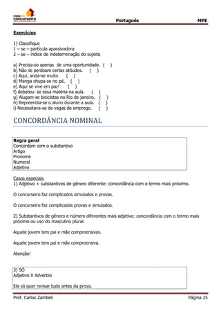 Português MPE
Prof. Carlos Zambeli Página 25
Exercícios
1) Classifique
1 – se – partícula apassivadora
2 – se – índice de indeterminação do sujeito
a) Precisa-se apenas de uma oportunidade. ( )
b) Não se perdoam certas atitudes. ( )
c) Aqui, anda-se muito. ( )
d) Manga chupa-se no pé. ( )
e) Aqui se vive em paz! ( )
f) debateu- se essa matéria na aula. ( )
g) Alugam-se bicicletas no Rio de janeiro. ( )
h) Repreendia-se o aluno durante a aula. ( )
i) Necessitava-se de vagas de emprego. ( )
CONCORDANCIA NOMINAL
Regra geral
Concordam com o substantivo
Artigo
Pronome
Numeral
Adjetivo
Casos especiais
1) Adjetivo + substantivos de gênero diferente: concordância com o termo mais próximo.
O concurseiro faz complicados simulados e provas.
O concurseiro faz complicadas provas e simulados.
2) Substantivos de gênero e número diferentes mais adjetivo: concordância com o termo mais
próximo ou uso do masculino plural.
Aquele jovem tem pai e mãe compreensivos.
Aquele jovem tem pai e mãe compreensiva.
Atenção!
3) SÓ
Adjetivo X Advérbio
Ela só quer revisar tudo antes da prova.
 