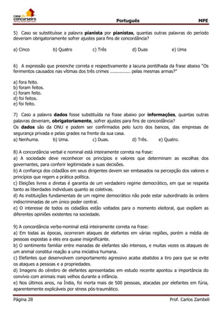 Português MPE
Página 28 Prof. Carlos Zambeli
5) Caso se substituísse a palavra pianista por pianistas, quantas outras palavras do período
deveriam obrigatoriamente sofrer ajustes para fins de concordância?
a) Cinco b) Quatro c) Três d) Duas e) Uma
6) A expressão que preenche correta e respectivamente a lacuna pontilhada da frase abaixo “Os
ferimentos causados nas vítimas dos três crimes ............... pelas mesmas armas?”
a) fora feito.
b) foram feitos.
c) foram feito.
d) foi feitos.
e) foi feito.
7) Caso a palavra dados fosse substituída na frase abaixo por informações, quantas outras
palavras deveriam, obrigatoriamente, sofrer ajustes para fins de concordância?
Os dados são da ONU e podem ser confirmados pelo lucro dos bancos, das empresas de
segurança privada e pelas grades na frente da sua casa.
a) Nenhuma. b) Uma. c) Duas. d) Três. e) Quatro.
8) A concordância verbal e nominal está inteiramente correta na frase:
a) A sociedade deve reconhecer os princípios e valores que determinam as escolhas dos
governantes, para conferir legitimidade a suas decisões.
b) A confiança dos cidadãos em seus dirigentes devem ser embasados na percepção dos valores e
princípios que regem a prática política.
c) Eleições livres e diretas é garantia de um verdadeiro regime democrático, em que se respeita
tanto as liberdades individuais quanto as coletivas.
d) As instituições fundamentais de um regime democrático não pode estar subordinado às ordens
indiscriminadas de um único poder central.
e) O interesse de todos os cidadãos estão voltados para o momento eleitoral, que expõem as
diferentes opiniões existentes na sociedade.
9) A concordância verbo-nominal está inteiramente correta na frase:
a) Em todas as épocas, ocorreram ataques de elefantes em várias regiões, porém a média de
pessoas expostas a eles era quase insignificante.
b) O sentimento familiar entre manadas de elefantes são intensos, e muitas vezes os ataques de
um animal constitui reação a uma iniciativa humana.
c) Elefantes que desenvolvem comportamento agressivo acaba abatidos a tiro para que se evite
os ataques a pessoas e a propriedades.
d) Imagens do cérebro de elefantes apresentadas em estudo recente apontou a importância do
convívio com animais mais velhos durante a infância.
e) Nos últimos anos, na Índia, foi morta mais de 500 pessoas, atacadas por elefantes em fúria,
aparentemente explicáveis por stress pós-traumático.
 