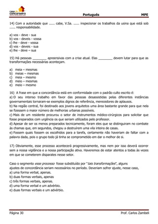 Português MPE
Página 30 Prof. Carlos Zambeli
14) Com a autoridade que ...... cabe, V.Sa. ...... inspecionar os trabalhos da usina que está sob
...... responsabilidade.
a) vos - deve - sua
b) vos - deveis - vossa
c) lhe - deve - vossa
d) vos - deveis - sua
e) lhe - deve – sua
15) Há pessoas ________ apreensivas com a crise atual. Elas ________ devem lutar para que as
transformações necessárias aconteçam.
a) meia – mesmas
b) meias – mesmas
c) meia – mesmo
d) meio – mesmas
e) meio – mesmo
16) A frase em que a concordância está em conformidade com o padrão culto escrito é:
a) O seu intenso trabalho em favor das pessoas desassistidas pelas diferentes instâncias
governamentais tornaram-se exemplos dignos de referência, merecedores de aplausos.
b) Na região central, foi destinado aos jovens arquitetos uma área bastante grande para que nela
se fizessem o maior número de melhorias urbanas possíveis.
c) Mais de um residente procurou o setor de instrumentos médico-cirúrgicos para solicitar que
fosse preparados com urgência os que seriam utilizados pelo professor.
d) Apesar de ser os menos preparados tecnicamente, foram eles que se distinguiram no combate
às chamas que, em segundos, chegou a destruírem uma vila inteira de casas.
e) Fossem quais fossem os escolhidos para a tarefa, certamente não haveriam de faltar com a
palavra dada, pois o grupo todo já tinha se comprometido em dar o melhor de si.
17) Obviamente, esse processo acontecerá progressivamente, mas nem por isso deverá ocorrer
sem a nossa vigilância e a nossa participação ativa. Haveremos de estar atentos a todas às vezes
em que se cometerem disparates nesse setor.
Caso o segmento esse processo fosse substituído por “tais transformações”, alguns
ajustes de concordância seriam necessários no período. Deveriam sofrer ajuste, nesse caso,
a) uma forma verbal, apenas.
b) duas formas verbais, apenas
c) três formas verbais, apenas.
d) uma forma verbal e um advérbio.
e) duas formas verbais e um advérbio.
 