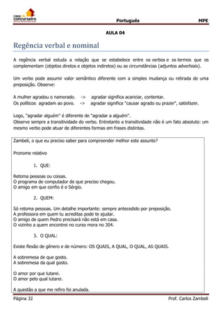 Português MPE
Página 32 Prof. Carlos Zambeli
AULA 04
Regencia verbal e nominal
A regência verbal estuda a relação que se estabelece entre os verbos e os termos que os
complementam (objetos diretos e objetos indiretos) ou as circunstâncias (adjuntos adverbiais).
Um verbo pode assumir valor semântico diferente com a simples mudança ou retirada de uma
preposição. Observe:
A mulher agradou o namorado. -> agradar significa acariciar, contentar.
Os políticos agradam ao povo. -> agradar significa "causar agrado ou prazer", satisfazer.
Logo, "agradar alguém" é diferente de "agradar a alguém".
Observe sempre a transitividade do verbo. Entretanto a transitividade não é um fato absoluto: um
mesmo verbo pode atuar de diferentes formas em frases distintas.
Zambeli, o que eu preciso saber para compreender melhor este assunto?
Pronome relativo
1. QUE:
Retoma pessoas ou coisas.
O programa de computador de que preciso chegou.
O amigo em que confio é o Sérgio.
2. QUEM:
Só retoma pessoas. Um detalhe importante: sempre antecedido por preposição.
A professora em quem tu acreditas pode te ajudar.
O amigo de quem Pedro precisará não está em casa.
O vizinho a quem encontrei no curso mora no 304.
3. O QUAL:
Existe flexão de gênero e de número: OS QUAIS, A QUAL, O QUAL, AS QUAIS.
A sobremesa de que gosto.
A sobremesa da qual gosto.
O amor por que lutarei.
O amor pelo qual lutarei.
A questão a que me refiro foi anulada.
 