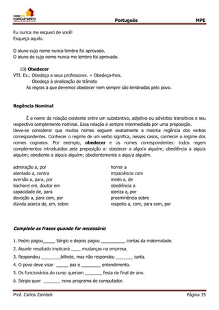 Português MPE
Prof. Carlos Zambeli Página 35
Eu nunca me esqueci de você!
Esqueça aquilo.
O aluno cujo nome nunca lembro foi aprovado.
O aluno de cujo nome nunca me lembro foi aprovado.
10) Obedecer
VTI: Ex.: Obedeça a seus professores. = Obedeça-lhes.
Obedeça à sinalização de trânsito
As regras a que devemos obedecer nem sempre são lembradas pelo povo.
Regência Nominal
É o nome da relação existente entre um substantivo, adjetivo ou advérbio transitivos e seu
respectivo complemento nominal. Essa relação é sempre intermediada por uma preposição.
Deve-se considerar que muitos nomes seguem exatamente a mesma regência dos verbos
correspondentes. Conhecer o regime de um verbo significa, nesses casos, conhecer o regime dos
nomes cognatos. Por exemplo, obedecer e os nomes correspondentes: todos regem
complementos introduzidos pela preposição a: obedecer a algo/a alguém; obediência a algo/a
alguém; obediente a algo/a alguém; obedientemente a algo/a alguém.
admiração a, por horror a
atentado a, contra impaciência com
aversão a, para, por medo a, de
bacharel em, doutor em obediência a
capacidade de, para ojeriza a, por
devoção a, para com, por proeminência sobre
dúvida acerca de, em, sobre respeito a, com, para com, por
Complete as frases quando for necessário
1. Pedro pagou_____ Sérgio e depois pagou __________ contas da maternidade.
2. Aquele resultado implicará ____ mudanças na empresa.
3. Respondeu ________bilhete, mas não respondeu _______ carta.
4. O povo deve visar _____ paz e ________ entendimento.
5. Os funcionários do curso queriam _______ festa de final de ano.
6. Sérgio quer _______ novo programa de computador.
 