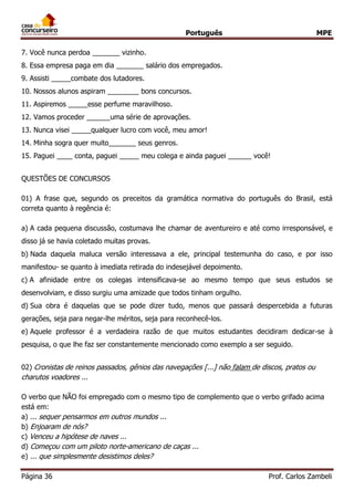 Português MPE
Página 36 Prof. Carlos Zambeli
7. Você nunca perdoa _______ vizinho.
8. Essa empresa paga em dia _______ salário dos empregados.
9. Assisti _____combate dos lutadores.
10. Nossos alunos aspiram ________ bons concursos.
11. Aspiremos _____esse perfume maravilhoso.
12. Vamos proceder ______uma série de aprovações.
13. Nunca visei _____qualquer lucro com você, meu amor!
14. Minha sogra quer muito_______ seus genros.
15. Paguei ____ conta, paguei _____ meu colega e ainda paguei ______ você!
QUESTÕES DE CONCURSOS
01) A frase que, segundo os preceitos da gramática normativa do português do Brasil, está
correta quanto à regência é:
a) A cada pequena discussão, costumava lhe chamar de aventureiro e até como irresponsável, e
disso já se havia coletado muitas provas.
b) Nada daquela maluca versão interessava a ele, principal testemunha do caso, e por isso
manifestou- se quanto à imediata retirada do indesejável depoimento.
c) A afinidade entre os colegas intensificava-se ao mesmo tempo que seus estudos se
desenvolviam, e disso surgiu uma amizade que todos tinham orgulho.
d) Sua obra é daquelas que se pode dizer tudo, menos que passará despercebida a futuras
gerações, seja para negar-lhe méritos, seja para reconhecê-los.
e) Aquele professor é a verdadeira razão de que muitos estudantes decidiram dedicar-se à
pesquisa, o que lhe faz ser constantemente mencionado como exemplo a ser seguido.
02) Cronistas de reinos passados, gênios das navegações [...] não falam de discos, pratos ou
charutos voadores ...
O verbo que NÃO foi empregado com o mesmo tipo de complemento que o verbo grifado acima
está em:
a) ... sequer pensarmos em outros mundos ...
b) Enjoaram de nós?
c) Venceu a hipótese de naves ...
d) Começou com um piloto norte-americano de caças ...
e) ... que simplesmente desistimos deles?
 