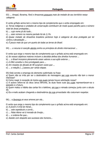 Português MPE
Prof. Carlos Zambeli Página 37
03) ... Amapá, Roraima, Pará e Amazonas possuem mais da metade de seu território nessa
categoria.
O verbo grifado acima tem o mesmo tipo de complemento que o verbo empregado em:
a) Terras indígenas e unidades de conservação contribuem de modo quase parelho para o número
total de áreas protegidas...
b) ... cujo nome já diz tudo...
c) ... esse número no mesmo período foi de 2,1%.
d) Quase metade da Amazônia brasileira pertence hoje à categoria de área protegida por lei
contra a devastação ...
e) É pouco mais do que um quarto de todas as terras do Brasil.
04) ... o recurso à coerção atenta contra os princípios do direito internacional ...
O verbo que exige o mesmo tipo de complemento que o grifado acima está empregado em:
a) Se nossos objetivos maiores incluem a decidida defesa dos direitos humanos ...
b) ... o Brasil incorpora plenamente esses valores a sua ação externa ...
c) A ONU constitui o foro privilegiado para ...
d) Em meados da década de 90 surgiram vozes que ...
e) ... a relação [...] passou por várias etapas.
05) Está correto o emprego do elemento sublinhado na frase:
a) Quem não se irrita por ser o destinatário de mensagens por cujo assunto não tem o menor
interesse?
b) Como reagir à recepção de textos aos quais jamais houve solicitação nossa?
c) A autora refere-se ao deus Janus Bifronte, às duas faces suas em cujas representavam-se o
passado e o futuro.
d) Quem matou o hábito das cartas foi o telefone, em que o reinado começou junto com o século
XX.
e) Os e-mails acabam chegando a destinatários de cuja privacidade não costumam respeitar.
06)... e favoreça os seus amores por ela...
O verbo que exige o mesmo tipo de complemento que o grifado acima está empregado em:
a) A jovem é irmã de Hersé...
b) ... este espetáculo a corrói...
c) ... Palas Atena vai à morada da Inveja...
d) ... e ordena-lhe que...
e) Assiste com despeito aos sucessos dos homens...
 