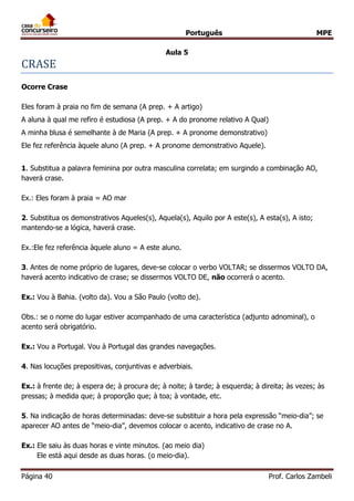 Português MPE
Página 40 Prof. Carlos Zambeli
Aula 5
CRASE
Ocorre Crase
Eles foram à praia no fim de semana (A prep. + A artigo)
A aluna à qual me refiro é estudiosa (A prep. + A do pronome relativo A Qual)
A minha blusa é semelhante à de Maria (A prep. + A pronome demonstrativo)
Ele fez referência àquele aluno (A prep. + A pronome demonstrativo Aquele).
1. Substitua a palavra feminina por outra masculina correlata; em surgindo a combinação AO,
haverá crase.
Ex.: Eles foram à praia = AO mar
2. Substitua os demonstrativos Aqueles(s), Aquela(s), Aquilo por A este(s), A esta(s), A isto;
mantendo-se a lógica, haverá crase.
Ex.:Ele fez referência àquele aluno = A este aluno.
3. Antes de nome próprio de lugares, deve-se colocar o verbo VOLTAR; se dissermos VOLTO DA,
haverá acento indicativo de crase; se dissermos VOLTO DE, não ocorrerá o acento.
Ex.: Vou à Bahia. (volto da). Vou a São Paulo (volto de).
Obs.: se o nome do lugar estiver acompanhado de uma característica (adjunto adnominal), o
acento será obrigatório.
Ex.: Vou a Portugal. Vou à Portugal das grandes navegações.
4. Nas locuções prepositivas, conjuntivas e adverbiais.
Ex.: à frente de; à espera de; à procura de; à noite; à tarde; à esquerda; à direita; às vezes; às
pressas; à medida que; à proporção que; à toa; à vontade, etc.
5. Na indicação de horas determinadas: deve-se substituir a hora pela expressão “meio-dia”; se
aparecer AO antes de “meio-dia”, devemos colocar o acento, indicativo de crase no A.
Ex.: Ele saiu às duas horas e vinte minutos. (ao meio dia)
Ele está aqui desde as duas horas. (o meio-dia).
 