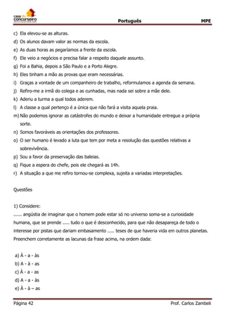 Português MPE
Página 42 Prof. Carlos Zambeli
c) Ela elevou-se as alturas.
d) Os alunos davam valor as normas da escola.
e) As duas horas as pegaríamos a frente da escola.
f) Ele veio a negócios e precisa falar a respeito daquele assunto.
g) Foi a Bahia, depois a São Paulo e a Porto Alegre.
h) Eles tinham a mão as provas que eram necessárias.
i) Graças a vontade de um companheiro de trabalho, reformulamos a agenda da semana.
j) Refiro-me a irmã do colega e as cunhadas, mas nada sei sobre a mãe dele.
k) Aderiu a turma a qual todos aderem.
l) A classe a qual pertenço é a única que não fará a visita aquela praia.
m) Não podemos ignorar as catástrofes do mundo e deixar a humanidade entregue a própria
sorte.
n) Somos favoráveis as orientações dos professores.
o) O ser humano é levado a luta que tem por meta a resolução das questões relativas a
sobrevivência.
p) Sou a favor da preservação das baleias.
q) Fique a espera do chefe, pois ele chegará as 14h.
r) A situação a que me refiro tornou-se complexa, sujeita a variadas interpretações.
Questões
1) Considere:
...... angústia de imaginar que o homem pode estar só no universo soma-se a curiosidade
humana, que se prende ..... tudo o que é desconhecido, para que não desapareça de todo o
interesse por pistas que dariam embasamento ..... teses de que haveria vida em outros planetas.
Preenchem corretamente as lacunas da frase acima, na ordem dada:
a) À - a - às
b) A - à - as
c) À - a - as
d) A - a - às
e) À - à – as
 