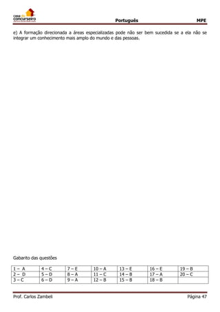 Português MPE
Prof. Carlos Zambeli Página 47
e) A formação direcionada a áreas especializadas pode não ser bem sucedida se a ela não se
integrar um conhecimento mais amplo do mundo e das pessoas.
Gabarito das questões
1 – A 4 – C 7 – E 10 – A 13 – E 16 – E 19 – B
2 – D 5 – D 8 – A 11 – C 14 – B 17 – A 20 – C
3 – C 6 – D 9 – A 12 – B 15 – B 18 – B
 