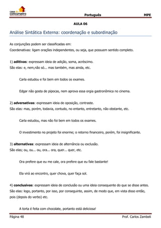 Português MPE
Página 48 Prof. Carlos Zambeli
AULA 06
Análise Sintática Externa: coordenação e subordinação
As conjunções podem ser classificadas em:
Coordenativas: ligam orações independentes, ou seja, que possuem sentido completo.
1) aditivas: expressam ideia de adição, soma, acréscimo.
São elas: e, nem,não só... mas também, mas ainda, etc.
Carla estudou e foi bem em todos os exames.
Edgar não gosta de pipocas, nem aprova essa orgia gastronômica no cinema.
2) adversativas: expressam ideia de oposição, contraste.
São elas: mas, porém, todavia, contudo, no entanto, entretanto, não obstante, etc.
Carla estudou, mas não foi bem em todos os exames.
O investimento no projeto foi enorme; o retorno financeiro, porém, foi insignificante.
3) alternativas: expressam ideia de alternância ou exclusão.
São elas; ou, ou... ou, ora... ora, quer... quer, etc.
Ora prefere que eu me cale, ora prefere que eu fale bastante!
Ela virá ao encontro, quer chova, quer faça sol.
4) conclusivas: expressam ideia de conclusão ou uma ideia consequente do que se disse antes.
São elas: logo, portanto, por isso, por conseguinte, assim, de modo que, em vista disso então,
pois (depois do verbo) etc.
A torta é feita com chocolate, portanto está deliciosa!
 