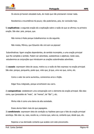 Português MPE
Prof. Carlos Zambeli Página 49
Os alunos já haviam estudado tudo, de modo que não precisaram revisar nada.
Recebemos a incumbência há pouco; não poderíamos, pois, ter concluído hoje.
5) explicativas: a segunda oração dá a explicação sobre a razão do que se afirmou na primeira
oração. São elas: pois, porque, que.
Não iremos à festa porque trabalharemos no dia seguinte.
Não insista, Mônica, que Eduardo não virá sem as pipocas!
Subordinativas: ligam orações dependentes, de sentido incompleto, a uma oração principal
que lhe completa o sentido. Podem ser adverbiais, substantivas e adjetivas; neste caso,
estudaremos as conjunções que introduzem as orações subordinadas adverbiais.
1) causais: expressam ideia de causa, motivo ou a razão do fato expresso na oração principal.
São elas: porque, porquanto, posto que, visto que, já que, uma vez que, como, etc.
Como o valor da carne aumentou, comeremos arroz e feijão.
Edgar ficou indignado, porque arranharam seu carro.
2) comparativas: estabelecem uma comparação com o elemento da oração principal. São elas:
como, que (precedido de “mais”, de “menos”, de “tão” ), etc.
Minha mãe é como uma dama da alta sociedade.
Esses alunos falam mais do que papagaios.
3) condicionais: expressam ideia de condição ou hipótese para que o fato da oração principal
aconteça. São elas: se, caso, exceto se, a menos que, salvo se, contanto que, desde que, etc.
Repenso a tua demissão contanto que acabes com este preconceito.
 