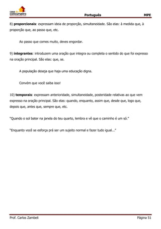 Português MPE
Prof. Carlos Zambeli Página 51
8) proporcionais: expressam ideia de proporção, simultaneidade. São elas: à medida que, à
proporção que, ao passo que, etc.
Ao passo que comes muito, deves engordar.
9) integrantes: introduzem uma oração que integra ou completa o sentido do que foi expresso
na oração principal. São elas: que, se.
A população deseja que haja uma educação digna.
Convém que você saiba isso!
10) temporais: expressam anterioridade, simultaneidade, posteridade relativas ao que vem
expresso na oração principal. São elas: quando, enquanto, assim que, desde que, logo que,
depois que, antes que, sempre que, etc.
“Quando o sol bater na janela do teu quarto, lembra e vê que o caminho é um só.”
“Enquanto você se esforça prá ser um sujeito normal e fazer tudo igual...”
 