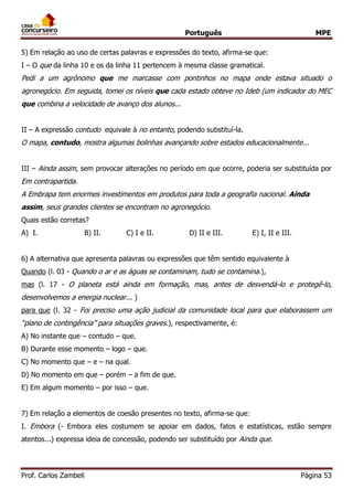 Português MPE
Prof. Carlos Zambeli Página 53
5) Em relação ao uso de certas palavras e expressões do texto, afirma-se que:
I – O que da linha 10 e os da linha 11 pertencem à mesma classe gramatical.
Pedi a um agrônomo que me marcasse com pontinhos no mapa onde estava situado o
agronegócio. Em seguida, tomei os níveis que cada estado obteve no Ideb (um indicador do MEC
que combina a velocidade de avanço dos alunos...
II – A expressão contudo equivale à no entanto, podendo substituí-la.
O mapa, contudo, mostra algumas bolinhas avançando sobre estados educacionalmente...
III – Ainda assim, sem provocar alterações no período em que ocorre, poderia ser substituída por
Em contrapartida.
A Embrapa tem enormes investimentos em produtos para toda a geografia nacional. Ainda
assim, seus grandes clientes se encontram no agronegócio.
Quais estão corretas?
A) I. B) II. C) I e II. D) II e III. E) I, II e III.
6) A alternativa que apresenta palavras ou expressões que têm sentido equivalente à
Quando (l. 03 - Quando o ar e as águas se contaminam, tudo se contamina.),
mas (l. 17 - O planeta está ainda em formação, mas, antes de desvendá-lo e protegê-lo,
desenvolvemos a energia nuclear... )
para que (l. 32 - Foi preciso uma ação judicial da comunidade local para que elaborassem um
“plano de contingência” para situações graves.), respectivamente, é:
A) No instante que – contudo – que.
B) Durante esse momento – logo – que.
C) No momento que – e – na qual.
D) No momento em que – porém – a fim de que.
E) Em algum momento – por isso – que.
7) Em relação a elementos de coesão presentes no texto, afirma-se que:
I. Embora (- Embora eles costumem se apoiar em dados, fatos e estatísticas, estão sempre
atentos...) expressa ideia de concessão, podendo ser substituído por Ainda que.
 