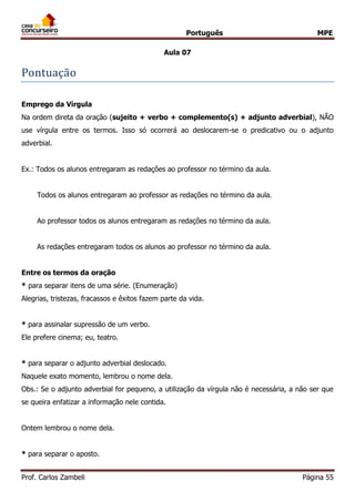Português MPE
Prof. Carlos Zambeli Página 55
Aula 07
Pontuaçao
Emprego da Vírgula
Na ordem direta da oração (sujeito + verbo + complemento(s) + adjunto adverbial), NÃO
use vírgula entre os termos. Isso só ocorrerá ao deslocarem-se o predicativo ou o adjunto
adverbial.
Ex.: Todos os alunos entregaram as redações ao professor no término da aula.
Todos os alunos entregaram ao professor as redações no término da aula.
Ao professor todos os alunos entregaram as redações no término da aula.
As redações entregaram todos os alunos ao professor no término da aula.
Entre os termos da oração
* para separar itens de uma série. (Enumeração)
Alegrias, tristezas, fracassos e êxitos fazem parte da vida.
* para assinalar supressão de um verbo.
Ele prefere cinema; eu, teatro.
* para separar o adjunto adverbial deslocado.
Naquele exato momento, lembrou o nome dela.
Obs.: Se o adjunto adverbial for pequeno, a utilização da vírgula não é necessária, a não ser que
se queira enfatizar a informação nele contida.
Ontem lembrou o nome dela.
* para separar o aposto.
 