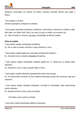Português MPE
Página 56 Prof. Carlos Zambeli
Naziazeno, personagem do romance “Os Ratos”, precisava arrecadar dinheiro para pagar o
leiteiro.
* para separar o vocativo.
Senhores passageiros, desliguem os celulares.
* para separar expressões explicativas, retificativas, continuativas, conclusivas ou enfáticas (aliás,
além disso, com efeito, enfim, isto é, em suma, ou seja, ou melhor, por exemplo, etc).
Ex.: Falar ao celular no cinema é, em suma, manifestação de falta de respeito.
Entre as orações
* para separar orações coordenadas assindéticas.
Ex.: Deu a volta na quadra, encontrou a vaga, estacionou o carro.
* para separar orações ligadas por conjunções coordenativas (exceto e).
Ex.: Ela queria muito o presente, entretanto não ganhou.
* para separar orações coordenadas sindéticas ligadas por “e”, desde que os sujeitos sejam
diferentes.
Ex.: Estacionou o carro, e logo o guarda infligiu a multa.
* para separar orações adverbiais, especialmente quando forem longas.
Ex.: Em determinado momento, ele ficou bastante estressado, porque não encontrava vaga para
estacionar.
* para separar orações adverbiais antepostas à principal ou intercaladas, tanto desenvolvidas
quanto reduzidas.
Ex.: Quando terminou a prova, sentiu-se aliviado.
Terminada a prova, sentiu-se aliviado.
* para isolar orações subordinadas adjetivas explicativas.
 