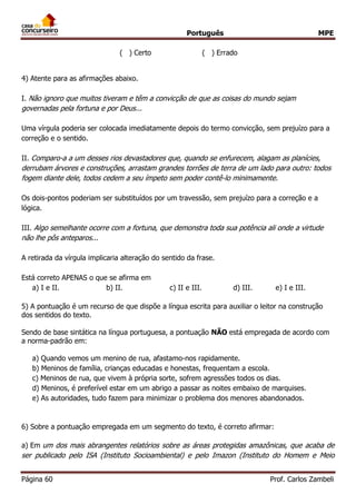 Português MPE
Página 60 Prof. Carlos Zambeli
( ) Certo ( ) Errado
4) Atente para as afirmações abaixo.
I. Não ignoro que muitos tiveram e têm a convicção de que as coisas do mundo sejam
governadas pela fortuna e por Deus...
Uma vírgula poderia ser colocada imediatamente depois do termo convicção, sem prejuízo para a
correção e o sentido.
II. Comparo-a a um desses rios devastadores que, quando se enfurecem, alagam as planícies,
derrubam árvores e construções, arrastam grandes torrões de terra de um lado para outro: todos
fogem diante dele, todos cedem a seu ímpeto sem poder contê-lo minimamente.
Os dois-pontos poderiam ser substituídos por um travessão, sem prejuízo para a correção e a
lógica.
III. Algo semelhante ocorre com a fortuna, que demonstra toda sua potência ali onde a virtude
não lhe pôs anteparos...
A retirada da vírgula implicaria alteração do sentido da frase.
Está correto APENAS o que se afirma em
a) I e II. b) II. c) II e III. d) III. e) I e III.
5) A pontuação é um recurso de que dispõe a língua escrita para auxiliar o leitor na construção
dos sentidos do texto.
Sendo de base sintática na língua portuguesa, a pontuação NÃO está empregada de acordo com
a norma-padrão em:
a) Quando vemos um menino de rua, afastamo-nos rapidamente.
b) Meninos de família, crianças educadas e honestas, frequentam a escola.
c) Meninos de rua, que vivem à própria sorte, sofrem agressões todos os dias.
d) Meninos, é preferível estar em um abrigo a passar as noites embaixo de marquises.
e) As autoridades, tudo fazem para minimizar o problema dos menores abandonados.
6) Sobre a pontuação empregada em um segmento do texto, é correto afirmar:
a) Em um dos mais abrangentes relatórios sobre as áreas protegidas amazônicas, que acaba de
ser publicado pelo ISA (Instituto Socioambiental) e pelo Imazon (Instituto do Homem e Meio
 