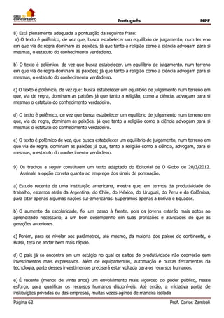Português MPE
Página 62 Prof. Carlos Zambeli
8) Está plenamente adequada a pontuação da seguinte frase:
a) O texto é polêmico, de vez que, busca estabelecer um equilíbrio de julgamento, num terreno
em que via de regra dominam as paixões, já que tanto a religião como a ciência advogam para si
mesmas, o estatuto do conhecimento verdadeiro.
b) O texto é polêmico, de vez que busca estabelecer, um equilíbrio de julgamento, num terreno
em que via de regra dominam as paixões; já que tanto a religião como a ciência advogam para si
mesmas, o estatuto do conhecimento verdadeiro.
c) O texto é polêmico, de vez que: busca estabelecer um equilíbrio de julgamento num terreno em
que, via de regra, dominam as paixões já que tanto a religião, como a ciência, advogam para si
mesmas o estatuto do conhecimento verdadeiro.
d) O texto é polêmico, de vez que busca estabelecer um equilíbrio de julgamento num terreno em
que, via de regra, dominam as paixões, já que tanto a religião como a ciência advogam para si
mesmas o estatuto do conhecimento verdadeiro.
e) O texto é polêmico de vez, que busca estabelecer um equilíbrio de julgamento, num terreno em
que via de regra, dominam as paixões já que, tanto a religião como a ciência, advogam, para si
mesmas, o estatuto do conhecimento verdadeiro.
9) Os trechos a seguir constituem um texto adaptado do Editorial de O Globo de 20/3/2012.
Assinale a opção correta quanto ao emprego dos sinais de pontuação.
a) Estudo recente de uma instituição americana, mostra que, em termos da produtividade do
trabalho, estamos atrás da Argentina, do Chile, do México, do Uruguai, do Peru e da Colômbia,
para citar apenas algumas nações sul-americanas. Superamos apenas a Bolívia e Equador.
b) O aumento da escolaridade, foi um passo à frente, pois os jovens estarão mais aptos ao
aprendizado necessário, a um bom desempenho em suas profissões e atividades do que as
gerações anteriores.
c) Porém, para se nivelar aos parâmetros, até mesmo, da maioria dos países do continente, o
Brasil, terá de andar bem mais rápido.
d) O país já se encontra em um estágio no qual os saltos de produtividade não ocorrerão sem
investimentos mais expressivos. Além de equipamentos, automação e outras ferramentas da
tecnologia, parte desses investimentos precisará estar voltada para os recursos humanos.
e) É recente (menos de vinte anos) um envolvimento mais vigoroso do poder público, nesse
esforço, para qualificar os recursos humanos disponíveis. Até então, a iniciativa partia de
instituições privadas ou das empresas, muitas vezes agindo de maneira isolada
 
