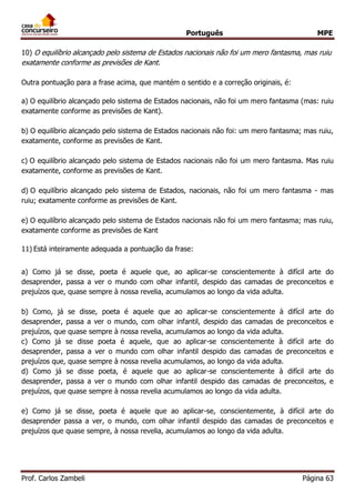 Português MPE
Prof. Carlos Zambeli Página 63
10) O equilíbrio alcançado pelo sistema de Estados nacionais não foi um mero fantasma, mas ruiu
exatamente conforme as previsões de Kant.
Outra pontuação para a frase acima, que mantém o sentido e a correção originais, é:
a) O equilíbrio alcançado pelo sistema de Estados nacionais, não foi um mero fantasma (mas: ruiu
exatamente conforme as previsões de Kant).
b) O equilíbrio alcançado pelo sistema de Estados nacionais não foi: um mero fantasma; mas ruiu,
exatamente, conforme as previsões de Kant.
c) O equilíbrio alcançado pelo sistema de Estados nacionais não foi um mero fantasma. Mas ruiu
exatamente, conforme as previsões de Kant.
d) O equilíbrio alcançado pelo sistema de Estados, nacionais, não foi um mero fantasma - mas
ruiu; exatamente conforme as previsões de Kant.
e) O equilíbrio alcançado pelo sistema de Estados nacionais não foi um mero fantasma; mas ruiu,
exatamente conforme as previsões de Kant
11) Está inteiramente adequada a pontuação da frase:
a) Como já se disse, poeta é aquele que, ao aplicar-se conscientemente à difícil arte do
desaprender, passa a ver o mundo com olhar infantil, despido das camadas de preconceitos e
prejuízos que, quase sempre à nossa revelia, acumulamos ao longo da vida adulta.
b) Como, já se disse, poeta é aquele que ao aplicar-se conscientemente à difícil arte do
desaprender, passa a ver o mundo, com olhar infantil, despido das camadas de preconceitos e
prejuízos, que quase sempre à nossa revelia, acumulamos ao longo da vida adulta.
c) Como já se disse poeta é aquele, que ao aplicar-se conscientemente à difícil arte do
desaprender, passa a ver o mundo com olhar infantil despido das camadas de preconceitos e
prejuízos que, quase sempre à nossa revelia acumulamos, ao longo da vida adulta.
d) Como já se disse poeta, é aquele que ao aplicar-se conscientemente à difícil arte do
desaprender, passa a ver o mundo com olhar infantil despido das camadas de preconceitos, e
prejuízos, que quase sempre à nossa revelia acumulamos ao longo da vida adulta.
e) Como já se disse, poeta é aquele que ao aplicar-se, conscientemente, à difícil arte do
desaprender passa a ver, o mundo, com olhar infantil despido das camadas de preconceitos e
prejuízos que quase sempre, à nossa revelia, acumulamos ao longo da vida adulta.
 