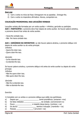 Português MPE
Página 68 Prof. Carlos Zambeli
ÊNCLISE
1) Com o verbo no início da frase: Entregaram-me as apostilas . Entregar-lhe.
2) Com o verbo no imperativo afirmativo: Alunos, comportem-se.
COLOCAÇÃO PRONOMINAL NAS LOCUÇÕES VERBAIS
Locuções verbais são formadas por um verbo auxiliar + infinitivo, gerúndio ou particípio.
AUX + PARTICÍPIO: o pronome deve ficar depois do verbo auxiliar. Se houver palavra atrativa,
o pronome deverá ficar antes do verbo auxiliar.
- Havia-lhe contado isso.
- Não lhe havia contado isso.
AUX + GERÚNDIO OU INFINITIVO: se não houver palavra atrativa, o pronome oblíquo virá
depois do verbo auxiliar ou do verbo principal.
Infinitivo
- Quero-lhe dizer isso.
- Quero dizer-lhe isso.
Gerúndio
- Ia-lhe dizendo isso.
- Ia dizendo-lhe isso.
Se houver palavra atrativa, o pronome oblíquo virá antes do verbo auxiliar ou depois do verbo
principal.
Infinitivo
- Não lhe quero dizer isso.
- Não quero dizer-lhe isso.
Gerúndio
- Não lhe ia dizendo isso.
- Não ia dizendo-lhe isso.
Exercício
1) Complete com os verbos e o pronome oblíquo que estão nos parênteses.
a) Depois que _____________________ ,tomei providência. (avisaram +me)
b) Os fatos relatados __________________ da verdade. (convenceram+o)
c) Pouco __________________ a respeito dessa banca. (conhece + se)
d) Os alunos ___________________ atentos à situação. (manterão + se)
e) Pessoal, __________________! (arrumem +se)
 