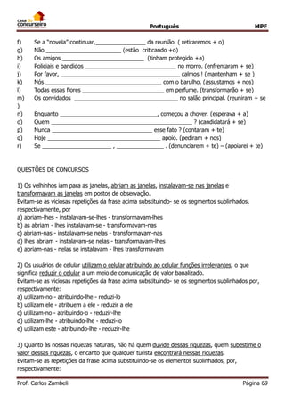 Português MPE
Prof. Carlos Zambeli Página 69
f) Se a “novela” continuar,________________ da reunião. ( retiraremos + o)
g) Não ________________________ (estão criticando +o)
h) Os amigos __________________________ (tinham protegido +a)
i) Policiais e bandidos _____________________________ no morro. (enfrentaram + se)
j) Por favor, ______________________________________ calmos ! (mantenham + se )
k) Nós _____________________________________ com o barulho. (assustamos + nos)
l) Todas essas flores __________________________ em perfume. (transformarão + se)
m) Os convidados _________________________________ no salão principal. (reuniram + se
)
n) Enquanto _______________________________, começou a chover. (esperava + a)
o) Quem _____________________________________________ ? (candidatará + se)
p) Nunca ________________________________ esse fato ? (contaram + te)
q) Hoje ____________________________________ apoio. (pediram + nos)
r) Se ______________________ , _______________ . (denunciarem + te) – (apoiarei + te)
QUESTÕES DE CONCURSOS
1) Os velhinhos iam para as janelas, abriam as janelas, instalavam-se nas janelas e
transformavam as janelas em postos de observação.
Evitam-se as viciosas repetições da frase acima substituindo- se os segmentos sublinhados,
respectivamente, por
a) abriam-lhes - instalavam-se-lhes - transformavam-lhes
b) as abriam - lhes instalavam-se - transformavam-nas
c) abriam-nas - instalavam-se nelas - transformavam-nas
d) lhes abriam - instalavam-se nelas - transformavam-lhes
e) abriam-nas - nelas se instalavam - lhes transformavam
2) Os usuários de celular utilizam o celular atribuindo ao celular funções irrelevantes, o que
significa reduzir o celular a um meio de comunicação de valor banalizado.
Evitam-se as viciosas repetições da frase acima substituindo- se os segmentos sublinhados por,
respectivamente:
a) utilizam-no - atribuindo-lhe - reduzi-lo
b) utilizam ele - atribuem a ele - reduzir a ele
c) utilizam-no - atribuindo-o - reduzir-lhe
d) utilizam-lhe - atribuindo-lhe - reduzi-lo
e) utilizam este - atribuindo-lhe - reduzir-lhe
3) Quanto às nossas riquezas naturais, não há quem duvide dessas riquezas, quem subestime o
valor dessas riquezas, o encanto que qualquer turista encontrará nessas riquezas.
Evitam-se as repetições da frase acima substituindo-se os elementos sublinhados, por,
respectivamente:
 