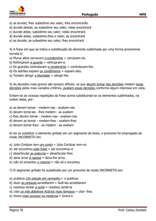 Português MPE
Página 70 Prof. Carlos Zambeli
a) as duvide; lhes subestime seu valor; lhes encontrarão
b) duvide destas; as subestime seu valor; nelas encontrará
c) duvide delas; subestime seu valor; nelas encontrará
d) duvide delas; subestime-lhes o valor; as encontrará
e) as duvide; as subestime seu valor; lhes encontrará
4) A frase em que se indica a substituição do elemento sublinhado por uma forma pronominal
correta é:
a) Muros altos cercavam o condomínio = cercavam-no.
b) Reforçaram a guarda = reforçaram-a.
c) Os guardas controlavam o condomínio = controlavam-lhe.
d) Os ladrões espiam os condôminos = espiam eles.
e) Tentam atingir a liberdade = atingir-lhe.
5) As decisões mais graves são sempre difíceis: os que devem tomar tais decisões medem essas
decisões pelos mais variados critérios, avaliam essas decisões conforme algum interesse em vista.
Evitam-se as viciosas repetições da frase acima substituindo-se os elementos sublinhados, na
ordem dada, por:
a) as devem tomar - medem-nas - avaliam-nas
b) devem tomá-las - lhes medem - as avaliam
c) lhes devem tomar - medem-nas - avaliam-nas
d) devem as tomar - medem-lhes - avaliam-lhes
e) devem tomar-lhes - as medem - as avaliam
6) Ao se substituir o elemento grifado em um segmento do texto, o pronome foi empregado de
modo INCORRETO em:
a) Julio Cortázar tem um conto = Julio Cortázar tem-no
b) ele encontrou esta frase = ele encontrou-a
c) desarticular as palavras = desarticular-lhes
d) dava arroz à raposa = dava-lhe arroz
e) não só encantou o menino = não só o encantou
7) O segmento grifado foi substituído por um pronome de modo INCORRETO em:
a) publicou Um estudo em vermelho = o publicou
b) fazer as pessoas acreditarem = fazê-las acreditarem
c) resolveu tentar a sorte = resolveu tentá-la
d) citar os três detetives fictícios mais famosos = citar- lhes
e) tivera mais sucesso na medicina = tivera-o
 