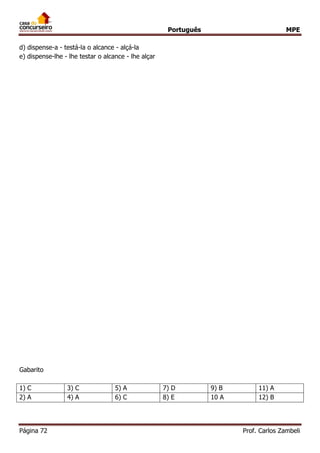 Português MPE
Página 72 Prof. Carlos Zambeli
d) dispense-a - testá-la o alcance - alçá-la
e) dispense-lhe - lhe testar o alcance - lhe alçar
Gabarito
1) C 3) C 5) A 7) D 9) B 11) A
2) A 4) A 6) C 8) E 10 A 12) B
 