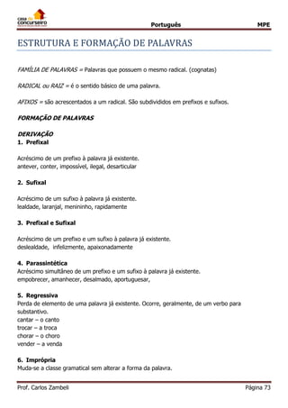Português MPE
Prof. Carlos Zambeli Página 73
ESTRUTURA E FORMAÇAO DE PALAVRAS
FAMÍLIA DE PALAVRAS = Palavras que possuem o mesmo radical. (cognatas)
RADICAL ou RAIZ = é o sentido básico de uma palavra.
AFIXOS = são acrescentados a um radical. São subdivididos em prefixos e sufixos.
FORMAÇÃO DE PALAVRAS
DERIVAÇÃO
1. Prefixal
Acréscimo de um prefixo à palavra já existente.
antever, conter, impossível, ilegal, desarticular
2. Sufixal
Acréscimo de um sufixo à palavra já existente.
lealdade, laranjal, menininho, rapidamente
3. Prefixal e Sufixal
Acréscimo de um prefixo e um sufixo à palavra já existente.
deslealdade, infelizmente, apaixonadamente
4. Parassintética
Acréscimo simultâneo de um prefixo e um sufixo à palavra já existente.
empobrecer, amanhecer, desalmado, aportuguesar,
5. Regressiva
Perda de elemento de uma palavra já existente. Ocorre, geralmente, de um verbo para
substantivo.
cantar – o canto
trocar – a troca
chorar – o choro
vender – a venda
6. Imprópria
Muda-se a classe gramatical sem alterar a forma da palavra.
 