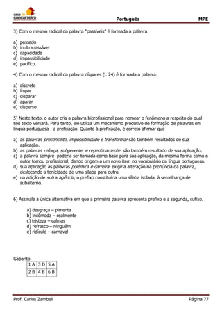 Português MPE
Prof. Carlos Zambeli Página 77
3) Com o mesmo radical da palavra “passíveis” é formada a palavra.
a) passado
b) inultrapassável
c) capacidade
d) impassibilidade
e) pacífico.
4) Com o mesmo radical da palavra díspares (l. 24) é formada a palavra:
a) discreto
b) ímpar
c) disparar
d) aparar
e) disperso
5) Neste texto, o autor cria a palavra biprofissional para nomear o fenômeno a respeito do qual
seu texto versará. Para tanto, ele utiliza um mecanismo produtivo de formação de palavras em
língua portuguesa - a prefixação. Quanto à prefixação, é correto afirmar que
a) as palavras preconceito, impossibilidade e transformar são também resultados de sua
aplicação.
b) as palavras reforça, subgerente e repentinamente são também resultado de sua aplicação.
c) a palavra sempre poderia ser tomada como base para sua aplicação, da mesma forma como o
autor tomou profissional, dando origem a um novo item no vocabulário da língua portuguesa.
d) sua aplicação às palavras polêmica e carreira exigiria alteração na pronúncia da palavra,
deslocando a tonicidade de uma sílaba para outra.
e) na adição de sub a agência, o prefixo constituiria uma sílaba isolada, à semelhança de
subalterno.
6) Assinale a única alternativa em que a primeira palavra apresenta prefixo e a segunda, sufixo.
a) desgraça – pimenta
b) incômoda – realmente
c) tristeza – calmas
d) refresco – ninguém
e) ridículo – carnaval
Gabarito
1 A 3 D 5 A
2 B 4 B 6 B
 