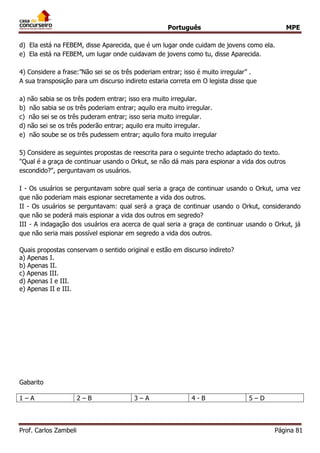 Português MPE
Prof. Carlos Zambeli Página 81
d) Ela está na FEBEM, disse Aparecida, que é um lugar onde cuidam de jovens como ela.
e) Ela está na FEBEM, um lugar onde cuidavam de jovens como tu, disse Aparecida.
4) Considere a frase:”Não sei se os três poderiam entrar; isso é muito irregular” .
A sua transposição para um discurso indireto estaria correta em O legista disse que
a) não sabia se os três podem entrar; isso era muito irregular.
b) não sabia se os três poderiam entrar; aquilo era muito irregular.
c) não sei se os três puderam entrar; isso seria muito irregular.
d) não sei se os três poderão entrar; aquilo era muito irregular.
e) não soube se os três pudessem entrar; aquilo fora muito irregular
5) Considere as seguintes propostas de reescrita para o seguinte trecho adaptado do texto.
"Qual é a graça de continuar usando o Orkut, se não dá mais para espionar a vida dos outros
escondido?", perguntavam os usuários.
I - Os usuários se perguntavam sobre qual seria a graça de continuar usando o Orkut, uma vez
que não poderiam mais espionar secretamente a vida dos outros.
II - Os usuários se perguntavam: qual será a graça de continuar usando o Orkut, considerando
que não se poderá mais espionar a vida dos outros em segredo?
III - A indagação dos usuários era acerca de qual seria a graça de continuar usando o Orkut, já
que não seria mais possível espionar em segredo a vida dos outros.
Quais propostas conservam o sentido original e estão em discurso indireto?
a) Apenas I.
b) Apenas II.
c) Apenas III.
d) Apenas I e III.
e) Apenas II e III.
Gabarito
1 – A 2 – B 3 – A 4 - B 5 – D
 
