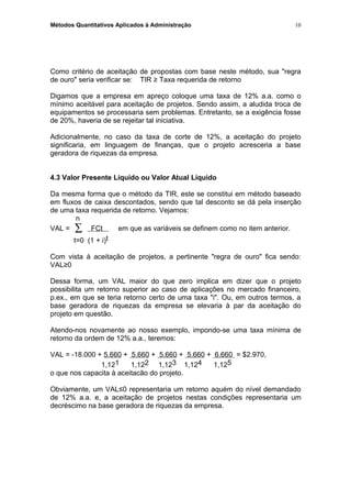 Métodos Quantitativos Aplicados à Administração
Como critério de aceitação de propostas com base neste método, sua "regra
de ouro" seria verificar se: TIR ≥ Taxa requerida de retorno
Digamos que a empresa em apreço coloque uma taxa de 12% a.a. como o
mínimo aceitável para aceitação de projetos. Sendo assim, a aludida troca de
equipamentos se processaria sem problemas. Entretanto, se a exigência fosse
de 20%, haveria de se rejeitar tal iniciativa.
Adicionalmente, no caso da taxa de corte de 12%, a aceitação do projeto
significaria, em linguagem de finanças, que o projeto acresceria a base
geradora de riquezas da empresa.
4.3 Valor Presente Líquido ou Valor Atual Líquido
Da mesma forma que o método da TIR, este se constitui em método baseado
em fluxos de caixa descontados, sendo que tal desconto se dá pela inserção
de uma taxa requerida de retorno. Vejamos:
n
VAL = ∑ FCt em que as variáveis se definem como no item anterior.
t=0 (1 + i)t
Com vista à aceitação de projetos, a pertinente "regra de ouro" fica sendo:
VAL≥0
Dessa forma, um VAL maior do que zero implica em dizer que o projeto
possibilita um retorno superior ao caso de aplicações no mercado financeiro,
p.ex., em que se teria retorno certo de uma taxa "i". Ou, em outros termos, a
base geradora de riquezas da empresa se elevaria à par da aceitação do
projeto em questão.
Atendo-nos novamente ao nosso exemplo, impondo-se uma taxa mínima de
retorno da ordem de 12% a.a., teremos:
VAL = -18.000 + 5.660 + 5.660 + 5.660 + 5.660 + 6.660 = $2.970,
1,121 1,122 1,123 1,124 1,125
o que nos capacita à aceitacão do projeto.
Obviamente, um VAL≤0 representaria um retorno aquém do nível demandado
de 12% a.a. e, a aceitação de projetos nestas condições representaria um
decréscimo na base geradora de riquezas da empresa.
10
 