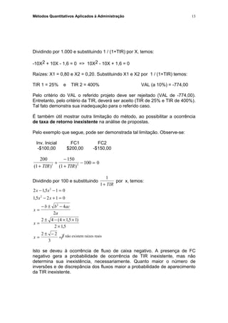 Métodos Quantitativos Aplicados à Administração
Dividindo por 1.000 e substituindo 1 / (1+TIR) por X, temos:
-10X2 + 10X - 1,6 = 0 => 10X2 - 10X + 1,6 = 0
Raízes: X1 = 0,80 e X2 = 0,20. Substituindo X1 e X2 por 1 / (1+TIR) temos:
TIR 1 = 25% e TIR 2 = 400% VAL (a 10%) = -774,00
Pelo critério do VAL o referido projeto deve ser rejeitado (VAL de -774,00).
Entretanto, pelo critério da TIR, deverá ser aceito (TIR de 25% e TIR de 400%).
Tal fato demonstra sua inadequação para o referido caso.
É também útil mostrar outra limitação do método, ao possibilitar a ocorrência
de taxa de retorno inexistente na análise de propostas.
Pelo exemplo que segue, pode ser demonstrada tal limitação. Observe-se:
Inv. Inicial FC1 FC2
-$100,00 $200,00 -$150,00
200
1
150
1
100 01 2
( ) ( )+
+
−
+
− =
TIR TIR
Dividindo por 100 e substituindo
1
1+ TIR
por x, temos:
2 15 1 0
15 2 1 0
4
2
2 4 4 15 1
2 15
2 2
3
2
2
2
x x
x x
x
b b ac
a
x
x
− − =
− + =
=
− ± −
=
± − × ×
×
=
± −
=
,
,
( , )
,
Isto se deveu à ocorrência de fluxo de caixa negativo. A presença de FC
negativo gera a probabilidade de ocorrência de TIR inexistente, mas não
determina sua inexistência, necessariamente. Quanto maior o número de
inversões e de discrepância dos fluxos maior a probabilidade de aparecimento
da TIR inexistente.
13
∃ não existem raízes reais
 