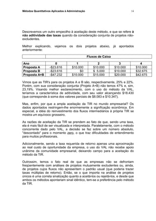 Métodos Quantitativos Aplicados à Administração
Descrevemos um outro empecilho à aceitação deste método, e que se refere à
não aditividade das taxas quando da consideração conjunta de projetos não-
excludentes.
Melhor explicando, vejamos os dois projetos abaixo, já apontados
anteriormente:
Fluxos de Caixa
Ano 0 1 2 3 4
Proposta A -$23.616 $10.000 $10.000 $10.000 $10.000
Proposta B -$23.616 $0 $ 5.000 $10.000 $32.675
Proposta A+B -$47.232 $10.000 $15.000 $20.000 $42.675
Vimos que as TIR's para os projetos A e B são, respectivamente, 25% e 22%.
Porém, com sua consideração conjunta (Projeto A+B) não temos 47% e, sim,
23,19%. Visando melhor esclarecimento, com o uso do método da VAL,
teríamos a característica de aditividade, com seu valor alcançando $18.430
(que corresponde à soma dos valores parciais de $8.083 e $10.347).
Mas, enfim, por que a ampla aceitação da TIR no mundo empresarial? Os
dados apontados restringem-lhe enormemente a significação econômica. Em
especial, a idéia do reinvestimento dos fluxos intermediários à própria TIR se
mostra um equívoco grosseiro.
As razões de aceitação da TIR se prendem ao fato de que, sendo uma taxa,
ela é mais fácil de ser visualizada e interpretada. Paralelamente, com o método
concorrente dado pelo VAL, a decisão se faz sobre um número absoluto,
"descontado" para o momento zero, o que traz dificuldades de entendimento
para muitos profissionais.
Adicionalmente, sendo a taxa requerida de retorno apenas uma aproximação
ao real custo de oportunidade da empresa, o uso do VAL não recebe apoio
unânime da comunidade empresarial, deixando campo para a aceitação do
método da TIR.
Outrossim, temos o fato real de que as empresas não se defrontam
freqüentemente com análises de projetos mutuamente excludentes ou, ainda,
de projetos cujos fluxos não apresentem o padrão usual (que poderia trazer
taxas múltiplas de retorno). Então, se o que importa na análise de projetos
únicos é uma correta sinalização quanto a aceitá-los ou rejeitá-los, e desde que
ambos os métodos apontariam sinal idêntico, tem-se a preferência pelo método
da TIR.
14
 