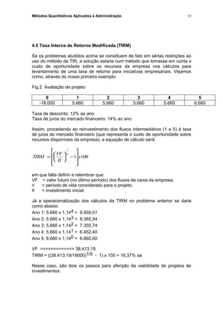 Métodos Quantitativos Aplicados à Administração
4.5 Taxa Interna de Retorno Modificada (TIRM)
Se os problemas aludidos acima se constituem de fato em sérias restrições ao
uso do método da TIR, a solução estaria num método que tomasse em conta o
custo de oportunidade sobre os recursos da empresa nos cálculos para
levantamento de uma taxa de retorno para iniciativas empresariais. Vejamos
como, através do nosso primeiro exemplo:
Fig.2 Avaliação de projeto
0 1 2 3 4 5
-18.000 5.660 5.660 5.660 5.660 6.660
Taxa de desconto: 12% ao ano
Taxa de juros do mercado financeiro: 14% ao ano
Assim, procedendo ao reinvestimento dos fluxos intermediários (1 a 5) à taxa
de juros do mercado financeiro (que representa o custo de oportunidade sobre
recursos disponíveis da empresa), a equação de cálculo será:
TIRM
VF
II
x
n
=





 −








1
1 100
em que falta definir e relembrar que:
VF = valor futuro (no último período) dos fluxos de caixa da empresa;
n = período de vida considerado para o projeto;
II = investimento inicial.
Já a operacionalização dos cálculos da TIRM no problema anterior se daria
como abaixo:
Ano 1: 5.660 x 1,144 = 9.559,51
Ano 2: 5.660 x 1,143 = 8.385,54
Ano 3: 5.660 x 1,142 = 7.355,74
Ano 4: 5.660 x 1,141 = 6.452,40
Ano 5: 6.660 x 1,140 = 6.660,00
VF ============> 38.413,19
TIRM = ((38.413,19/18000)1/5 - 1) x 100 = 16,37% aa
Nesse caso, são dois os passos para aferição da viabilidade de projetos de
investimentos:
15
 