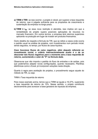 Métodos Quantitativos Aplicados à Administração
a) TIRM ≥ TRR: se isso ocorrer, o projeto é viável, por superar a taxa requerida
de retorno, que é julgada suficiente para os propósitos de crescimento e
sustentação da empresa no longo prazo.
b) TIRM ≥ im: se essa nova restrição é atendida, isso implica em que a
rentabilidade do projeto supera possíveis aplicações de recursos no
mercado financeiro. Em outros termos, a empresa terá retornos superiores
aplicando na produção em lugar de investir em produtos financeiros.
Outro detalhe diz respeito à fórmula da TIR, que se refere a casos onde ocorra
o padrão usual na análise de projetos, com investimentos num período inicial,
sendo seguidos, no tempo, por fluxos de caixa líquidos.
Caso houvesse fluxos de caixa negativos, além daquele referente ao
investimento inicial, o critério internacionalmente aceito é o de se
descontar tais fluxos negativos para o momento zero à taxa requerida de
retorno, aumentando o valor de "II" na fórmula dada.
Observa-se que não importa o padrão do fluxo de entradas e de saídas, pois
que poderíamos adaptar novas configurações, quando necessário. Planilhas
eletrônicas como o Excel, já incorporam soluções nesta direção.
Quanto à regra para aceitação de projetos, o procedimento segue aquele do
método da TIR, ou seja:
TIRM ≥ Taxa requerida de retorno
Para nosso exemplo acima, temos que a TIRM se iguala a 16,37%, superando
a taxa requerida de retorno de 12%. Nesse sentido, o projeto contribuirá
decisivamente para acrescer a base geradora de riquezas da empresa.
16
 