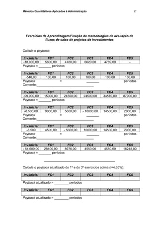 Métodos Quantitativos Aplicados à Administração
Exercícios de Aprendizagem/Fixação de metodologias de avaliação de
fluxos de caixa de projetos de investimentos
Calcule o payback:
Inv.Inicial FC1 FC2 FC3 FC4 FC5
-18.000,00 5600,00 4780,00 6620,00 4789,00 -
Payback = _______ períodos
Inv.Inicial FC1 FC2 FC3 FC4 FC5
-540,00 100,00 100,00 100,00 100,00 100,00
Payback = _______ períodos
Comente:________________________________
Inv.Inicial FC1 FC2 FC3 FC4 FC5
-99.000,00 15000,00 24500,00 24500,00 34570,00 87900,00
Payback = _______ períodos
Inv.Inicial FC1 FC2 FC3 FC4 FC5
-8.500,00 9000,00 5600,00 - 10000,00 14500,00 2000,00
Payback = _______ períodos
Comente:________________________________
Inv.Inicial FC1 FC2 FC3 FC4 FC5
-8.500 4500,00 - 5600,00 10000,00 14500,00 2000,00
Payback = _______ períodos
Comente:________________________________
Inv.Inicial FC1 FC2 FC3 FC4 FC5
- 54.600,00 28400,00 8976,00 4550,00 4550,00 16248,00
Payback = _______ períodos
________________________________________
Calcule o payback atualizado do 1º e do 3º exercícios acima (i=4,65%):
Inv.Inicial FC1 FC2 FC3 FC4 FC5
Payback atualizado = ________ períodos
Inv.Inicial FC1 FC2 FC3 FC4 FC5
Payback atualizado = ________ períodos
17
 