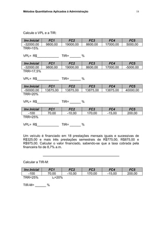 Métodos Quantitativos Aplicados à Administração
Calcule o VPL e a TIR:
Inv.Inicial FC1 FC2 FC3 FC4 FC5
-32000,00 9800,00 19000,00 8600,00 17000,00 5000,00
TRR=15%
VPL= R$____________ TIR= ______ %
Inv.Inicial FC1 FC2 FC3 FC4 FC5
-32000,00 9800,00 19000,00 8600,00 17000,00 -5000,00
TRR=17,5%
VPL= R$____________ TIR= ______ %
Inv.Inicial FC1 FC2 FC3 FC4 FC5
-50000,00 13875,00 13875,00 13875,00 13875,00 40000,00
TRR=20%
VPL= R$____________ TIR= ______ %
Inv.Inicial FC1 FC2 FC3 FC4 FC5
-100 70,00 -10,00 170,00 -15,00 200,00
TRR=25%
VPL= R$____________ TIR= ______ %
Um veículo é financiado em 18 prestações mensais iguais e sucessivas de
R$325,00 e mais três prestações semestrais de R$775,00, R$875,00 e
R$975,00. Calcular o valor financiado, sabendo-se que a taxa cobrada pela
financeira foi de 8,7% a.m.
__________________________________________
Calcular a TIR-M:
Inv.Inicial FC1 FC2 FC3 FC4 FC5
-100 70,00 -10,00 170,00 -15,00 200,00
TRR=25% im=20%
TIR-M= ______ %
18
 