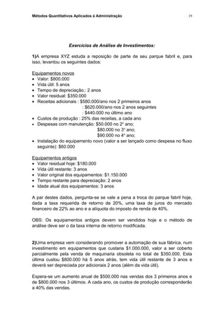 Métodos Quantitativos Aplicados à Administração
Exercícios de Análise de Investimentos:
1)A empresa XYZ estuda a reposição de parte de seu parque fabril e, para
isso, levantou os seguintes dados:
Equipamentos novos
• Valor: $800.000
• Vida útil: 5 anos
• Tempo de depreciação.: 2 anos
• Valor residual: $350.000
• Receitas adicionais : $580.000/ano nos 2 primeiros anos
: $620.000/ano nos 2 anos seguintes
: $440.000 no último ano
• Custos de produção : 25% das receitas, a cada ano
• Despesas com manutenção: $50.000 no 2o
ano;
$80.000 no 3o
ano;
$90.000 no 4o
ano;
• Instalação do equipamento novo (valor a ser lançado como despesa no fluxo
seguinte): $60.000
Equipamentos antigos
• Valor residual hoje: $180.000
• Vida útil restante: 3 anos
• Valor original dos equipamentos: $1.150.000
• Tempo restante para depreciação: 2 anos
• Idade atual dos equipamentos: 3 anos
A par destes dados, pergunta-se se vale a pena a troca do parque fabril hoje,
dada a taxa requerida de retorno de 20%, uma taxa de juros do mercado
financeiro de 22% ao ano e a alíquota do imposto de renda de 40%.
OBS: Os equipamentos antigos devem ser vendidos hoje e o método de
análise deve ser o da taxa interna de retorno modificada.
2)Uma empresa vem considerando promover a automação de sua fábrica, num
investimento em equipamentos que custaria $1.000.000, valor a ser coberto
parcialmente pela venda de maquinaria obsoleta no total de $350.000. Esta
última custou $800.000 há 5 anos atrás, tem vida útil restante de 3 anos e
deverá ser depreciada por adicionais 2 anos (além da vida útil).
Espera-se um aumento anual de $500.000 nas vendas dos 3 primeiros anos e
de $800.000 nos 3 últimos. A cada ano, os custos de produção corresponderão
a 40% das vendas.
19
 