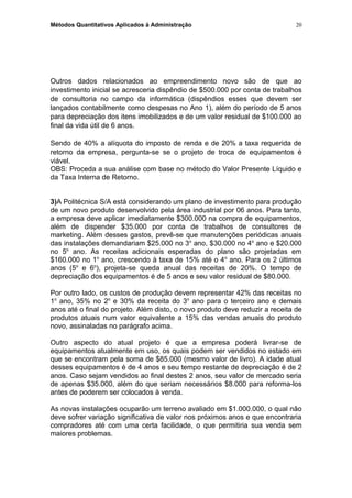 Métodos Quantitativos Aplicados à Administração
Outros dados relacionados ao empreendimento novo são de que ao
investimento inicial se acresceria dispêndio de $500.000 por conta de trabalhos
de consultoria no campo da informática (dispêndios esses que devem ser
lançados contabilmente como despesas no Ano 1), além do período de 5 anos
para depreciação dos itens imobilizados e de um valor residual de $100.000 ao
final da vida útil de 6 anos.
Sendo de 40% a alíquota do imposto de renda e de 20% a taxa requerida de
retorno da empresa, pergunta-se se o projeto de troca de equipamentos é
viável.
OBS: Proceda a sua análise com base no método do Valor Presente Líquido e
da Taxa Interna de Retorno.
3)A Politécnica S/A está considerando um plano de investimento para produção
de um novo produto desenvolvido pela área industrial por 06 anos. Para tanto,
a empresa deve aplicar imediatamente $300.000 na compra de equipamentos,
além de dispender $35.000 por conta de trabalhos de consultores de
marketing. Além desses gastos, prevê-se que manutenções periódicas anuais
das instalações demandariam $25.000 no 3o
ano, $30.000 no 4o
ano e $20.000
no 5o
ano. As receitas adicionais esperadas do plano são projetadas em
$160.000 no 1o
ano, crescendo à taxa de 15% até o 4o
ano. Para os 2 últimos
anos (5o
e 6o
), projeta-se queda anual das receitas de 20%. O tempo de
depreciação dos equipamentos é de 5 anos e seu valor residual de $80.000.
Por outro lado, os custos de produção devem representar 42% das receitas no
1o
ano, 35% no 2o
e 30% da receita do 3o
ano para o terceiro ano e demais
anos até o final do projeto. Além disto, o novo produto deve reduzir a receita de
produtos atuais num valor equivalente a 15% das vendas anuais do produto
novo, assinaladas no parágrafo acima.
Outro aspecto do atual projeto é que a empresa poderá livrar-se de
equipamentos atualmente em uso, os quais podem ser vendidos no estado em
que se encontram pela soma de $85.000 (mesmo valor de livro). A idade atual
desses equipamentos é de 4 anos e seu tempo restante de depreciação é de 2
anos. Caso sejam vendidos ao final destes 2 anos, seu valor de mercado seria
de apenas $35.000, além do que seriam necessários $8.000 para reforma-los
antes de poderem ser colocados à venda.
As novas instalações ocuparão um terreno avaliado em $1.000.000, o qual não
deve sofrer variação significativa de valor nos próximos anos e que encontraria
compradores até com uma certa facilidade, o que permitiria sua venda sem
maiores problemas.
20
 