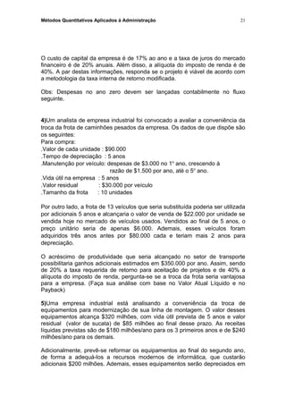 Métodos Quantitativos Aplicados à Administração
O custo de capital da empresa é de 17% ao ano e a taxa de juros do mercado
financeiro é de 20% anuais. Além disso, a alíquota do imposto de renda é de
40%. A par destas informações, responda se o projeto é viável de acordo com
a metodologia da taxa interna de retorno modificada.
Obs: Despesas no ano zero devem ser lançadas contabilmente no fluxo
seguinte.
4)Um analista de empresa industrial foi convocado a avaliar a conveniência da
troca da frota de caminhões pesados da empresa. Os dados de que dispõe são
os seguintes:
Para compra:
.Valor de cada unidade : $90.000
.Tempo de depreciação : 5 anos
.Manutenção por veículo: despesas de $3.000 no 1o
ano, crescendo à
razão de $1.500 por ano, até o 5o
ano.
.Vida útil na empresa : 5 anos
.Valor residual : $30.000 por veículo
.Tamanho da frota : 10 unidades
Por outro lado, a frota de 13 veículos que seria substituída poderia ser utilizada
por adicionais 5 anos e alcançaria o valor de venda de $22.000 por unidade se
vendida hoje no mercado de veículos usados. Vendidos ao final de 5 anos, o
preço unitário seria de apenas $6.000. Ademais, esses veículos foram
adquiridos três anos antes por $80.000 cada e teriam mais 2 anos para
depreciação.
O acréscimo de produtividade que seria alcançado no setor de transporte
possibilitaria ganhos adicionais estimados em $350.000 por ano. Assim, sendo
de 20% a taxa requerida de retorno para aceitação de projetos e de 40% a
alíquota do imposto de renda, pergunta-se se a troca da frota seria vantajosa
para a empresa. (Faça sua análise com base no Valor Atual Líquido e no
Payback)
5)Uma empresa industrial está analisando a conveniência da troca de
equipamentos para modernização de sua linha de montagem. O valor desses
equipamentos alcança $320 milhões, com vida útil prevista de 5 anos e valor
residual (valor de sucata) de $85 milhões ao final desse prazo. As receitas
líquidas previstas são de $180 milhões/ano para os 3 primeiros anos e de $240
milhões/ano para os demais.
Adicionalmente, prevê-se reformar os equipamentos ao final do segundo ano,
de forma a adequá-los a recursos modernos de informática, que custarão
adicionais $200 milhões. Ademais, esses equipamentos serão depreciados em
21
 