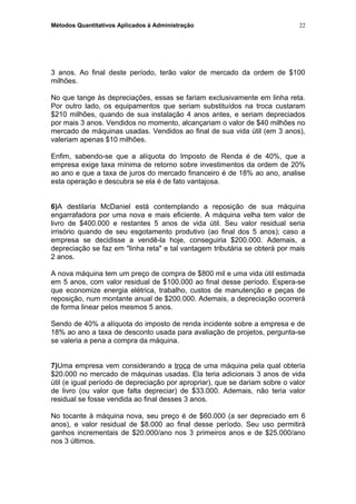 Métodos Quantitativos Aplicados à Administração
3 anos. Ao final deste período, terão valor de mercado da ordem de $100
milhões.
No que tange às depreciações, essas se fariam exclusivamente em linha reta.
Por outro lado, os equipamentos que seriam substituídos na troca custaram
$210 milhões, quando de sua instalação 4 anos antes, e seriam depreciados
por mais 3 anos. Vendidos no momento, alcançariam o valor de $40 milhões no
mercado de máquinas usadas. Vendidos ao final de sua vida útil (em 3 anos),
valeriam apenas $10 milhões.
Enfim, sabendo-se que a alíquota do Imposto de Renda é de 40%, que a
empresa exige taxa mínima de retorno sobre investimentos da ordem de 20%
ao ano e que a taxa de juros do mercado financeiro é de 18% ao ano, analise
esta operação e descubra se ela é de fato vantajosa.
6)A destilaria McDaniel está contemplando a reposição de sua máquina
engarrafadora por uma nova e mais eficiente. A máquina velha tem valor de
livro de $400.000 e restantes 5 anos de vida útil. Seu valor residual seria
irrisório quando de seu esgotamento produtivo (ao final dos 5 anos); caso a
empresa se decidisse a vendê-la hoje, conseguiria $200.000. Ademais, a
depreciação se faz em "linha reta" e tal vantagem tributária se obterá por mais
2 anos.
A nova máquina tem um preço de compra de $800 mil e uma vida útil estimada
em 5 anos, com valor residual de $100.000 ao final desse período. Espera-se
que economize energia elétrica, trabalho, custos de manutenção e peças de
reposição, num montante anual de $200.000. Ademais, a depreciação ocorrerá
de forma linear pelos mesmos 5 anos.
Sendo de 40% a alíquota do imposto de renda incidente sobre a empresa e de
18% ao ano a taxa de desconto usada para avaliação de projetos, pergunta-se
se valeria a pena a compra da máquina.
7)Uma empresa vem considerando a troca de uma máquina pela qual obteria
$20.000 no mercado de máquinas usadas. Ela teria adicionais 3 anos de vida
útil (e igual período de depreciação por apropriar), que se dariam sobre o valor
de livro (ou valor que falta depreciar) de $33.000. Ademais, não teria valor
residual se fosse vendida ao final desses 3 anos.
No tocante à máquina nova, seu preço é de $60.000 (a ser depreciado em 6
anos), e valor residual de $8.000 ao final desse período. Seu uso permitirá
ganhos incrementais de $20.000/ano nos 3 primeiros anos e de $25.000/ano
nos 3 últimos.
22
 