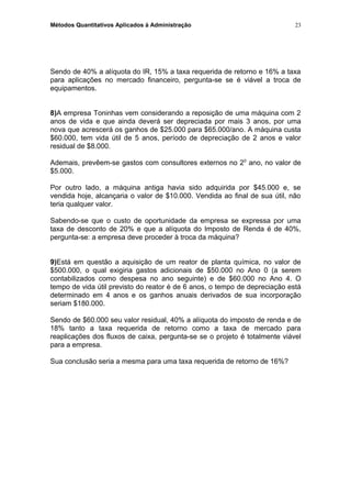 Métodos Quantitativos Aplicados à Administração
Sendo de 40% a alíquota do IR, 15% a taxa requerida de retorno e 16% a taxa
para aplicações no mercado financeiro, pergunta-se se é viável a troca de
equipamentos.
8)A empresa Toninhas vem considerando a reposição de uma máquina com 2
anos de vida e que ainda deverá ser depreciada por mais 3 anos, por uma
nova que acrescerá os ganhos de $25.000 para $65.000/ano. A máquina custa
$60.000, tem vida útil de 5 anos, período de depreciação de 2 anos e valor
residual de $8.000.
Ademais, prevêem-se gastos com consultores externos no 20
ano, no valor de
$5.000.
Por outro lado, a máquina antiga havia sido adquirida por $45.000 e, se
vendida hoje, alcançaria o valor de $10.000. Vendida ao final de sua útil, não
teria qualquer valor.
Sabendo-se que o custo de oportunidade da empresa se expressa por uma
taxa de desconto de 20% e que a alíquota do Imposto de Renda é de 40%,
pergunta-se: a empresa deve proceder à troca da máquina?
9)Está em questão a aquisição de um reator de planta química, no valor de
$500.000, o qual exigiria gastos adicionais de $50.000 no Ano 0 (a serem
contabilizados como despesa no ano seguinte) e de $60.000 no Ano 4. O
tempo de vida útil previsto do reator é de 6 anos, o tempo de depreciação está
determinado em 4 anos e os ganhos anuais derivados de sua incorporação
seriam $180.000.
Sendo de $60.000 seu valor residual, 40% a alíquota do imposto de renda e de
18% tanto a taxa requerida de retorno como a taxa de mercado para
reaplicações dos fluxos de caixa, pergunta-se se o projeto é totalmente viável
para a empresa.
Sua conclusão seria a mesma para uma taxa requerida de retorno de 16%?
23
 