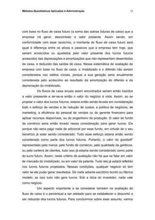 Métodos Quantitativos Aplicados à Administração
com base no fluxo de caixa futuro (a soma das sobras futuras de caixa) que a
empresa irá gerar, descontado o valor presente. Assim sendo, em
conformidade com esse raciocínio, o montante do fluxo de caixa futuro será
igual à diferença entre os ativos e passivos que a empresa tem hoje, que
seriam acrescidos ou ajustados pelo valor presente dos lucros futuros
acrescidos das depreciações e amortizações que não representam desembolso
de caixa, e deduzido das saídas de caixa. Nessa sistemática de avaliação da
empresa com base no fluxo de caixa, o imobilizado e o diferido não seriam
considerados nos saldos iniciais, porque a sua geração seria anualmente
considerada pelo acréscimo ao resultado da amortização do diferido e da
depreciação do imobilizado.
Os fluxos de caixa anuais assim encontrados seriam então trazidos
a valor pressente e ter-se-ia então o valor do negócio à vista. Assim, ao se
projetar o valor dos lucros futuros, estaria então sendo levado em consideração
todo o esforço de vendas e de redução de custos, a política de negócios, de
marketing, a eficiência do pessoal de vendas ou do gerente financeiro para
aplicar recursos disponíveis, ou do engenheiro de produção. O valor do fundo
de comércio seria então levado nessa consideração para gerar lucros. Eis
porque não seria pago nada de adicional por esse fundo, em virtude de o seu
benefício já estar sendo considerado. Todo esse esforço estaria então sendo
considerado como parte dos lucros futuros. Portanto, o valor do goodwill*
representado pela marca, pelo fundo de comércio, pela qualidade da gerência,
ou pela carteira de clientes, tudo isso já estaria sendo considerado como parte
do lucro futuro. Assim, neste critério de avaliação não há que se falar em valor
de mercado do imobilizado, ou em valor da patente. Tudo isto já estará refletido
nos lucros futuros projetados. Nessas condições, qualquer negócio só tem
valor se ele puder gerar resultados. De nada adianta escritório bonito ou fábrica
modelo, se isso tudo não gera lucros. Sob a ótica do investidor, nada vale
como negócio.
Um aspecto importante a se considerar também na avaliação do
fluxo de caixa é o percentual a ser adotado para se estabelecer o desconto a
ser reduzido dos lucros futuros. Para concluirmos sobre esse assunto, vamos
25
 