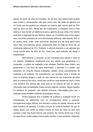 Métodos Quantitativos Aplicados à Administração
pensar do ponto de vista do investidor. Se ele tem uma determinada quantia
para investir e, teoricamente, não quer correr risco, ele então irá aplicá-la em
um fundo que lhe garanta por exemplo um retorno pelo menos igual ao CDI,
hoje em torno de 30%. Nesse tipo de investimento, o investidor teria o único
esforço e risco de dar um telefonema para o gerente de sua conta e lhe solicitar
para fazer a aplicação do seu dinheiro. Agora, se o investidor quer correr algum
risco, ele então precisaria de uma remuneração adicional, além desses 30%. E
de quanto seria, então, esse percentual adicional que ele teria para correr
risco? Nas circunstâncias atuais, poderíamos falar em algo em torno de um
rendimento adicional de 10%. Portanto, o valor do desconto a ser aplicado aos
lucros futuros seria de 40% ao ano. Essa taxa seria aplicada até atingir a
perpetuidade.
Normalmente, o consultor, ao ser contratado para calcular o valor de
um negócio, estabelece inicialmente com seu cliente, que geralmente é o
comprador, o critério de avaliação a ser adotado. Definido esse critério, que
geralmente é o do fluxo de caixa descontado, o consultor e o auditor, que
trabalham em conjunto nessas avaliações, adotam vários procedimentos de
avaliação e de auditoria. Um procedimento, por exemplo, seria a revisão de
como a empresa chegou a cada um dos valores de seu orçamento de caixa
para os próximos dez anos. Ainda para confirmar essa tendência futura, é feita
uma auditoria dos últimos três anos para se ter certeza de que os valores
informados pela contabilidade nesse período estariam corretos. Nesse trabalho
de auditoria do passado, são obtidas inúmeras informações para que o
avaliador possa também confirmar as projeções futuras.
Outros aspectos que o trabalho de auditoria e avaliação levam em
consideração se relacionam com as contingências ativas e passivas,
principalmente essas últimas, que reduzem o preço de partida. Quando se faz
essa auditoria do passado, o auditor procura se certificar também de que os
saldos atuais, que serão os saldos iniciais do fluxo de caixa ao qual será
somado o valor dos fluxos futuros, são corretos. Da mesma forma que o fluxo
de caixa futuro, esses saldos iniciais serão trazidos a valor presente, utilizando-
26
 