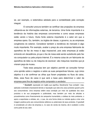 Métodos Quantitativos Aplicados à Administração
se, por exemplo, a sistemática adotada para a contabilidade pela correção
integral.
O consultor procura também se certificar das projeções da empresa
utilizando-se de informações externas, de terceiros. Uma fonte importante é a
tendência da história das empresas concorrentes e como essas empresas
estão vendo o futuro. Outra fonte externa importante é o setor em que a
empresa opera. Ou, também, os órgãos de classe, o governo, ou as empresas
congêneres do exterior. Considerar também a tendência de mercado é algo
muito importante. Por exemplo, avaliar o preço de uma empresa fabricante de
aparelhos de fax de mesa é algo impossível, pois esta empresas já estão
entrando em decadência, já que o fax de mesa está sendo substituído pelo fax
via computador ou pela própria Internet. É a mesma coisa de um fabricante de
aparelhos de telex ou de máquina de escrever: são máquinas recentes que já
viraram peça de museu.
Toda essa pesquisa tem por objetivo permitir ao consultor formar
uma opinião sobre o negócio e sobre as suas perspectivas futuras, cujo único
objetivo é o de confirmar as cifras que foram projetadas no fluxo de caixa.
Aliás, esse fluxo de caixa é que será a base para determinar o valor da
empresa para fins de negócio entre comprador e vendedor.
* Goodwill: expressão em inglês que significa, literalmente “boa vontade”, mas,
aplicada à atividade empresarial denota a reputação que esta e/ou seus produtos gozam junto
aos consumidores. Uma empresa obtém essa condição por meio de qualidade dos seus
produtos e de sua propaganda e publicidade, mas também por meio de atitudes e
procedimentos como financiamento de campanha humanitária, a defesa do meio ambiente, o
apoio a esportistas e artistas, etc., o que, de uma forma direta ou indireta ajuda a criar uma
imagem positiva junto aos consumidores (efetivos ou potenciais) de seus produtos. O goodwill
é considerado um ativo da empresa e, no caso de venda da mesma, ele é avaliado e entra
como parte do seu valor.
27
 