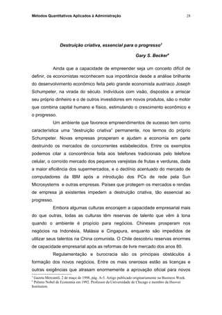 Métodos Quantitativos Aplicados à Administração
Destruição criativa, essencial para o progresso3
Gary S. Becker4
Ainda que a capacidade de empreender seja um conceito difícil de
definir, os economistas reconhecem sua importância desde a análise brilhante
do desenvolvimento econômico feita pelo grande economista austríaco Joseph
Schumpeter, na virada do século. Indivíduos com visão, dispostos a arriscar
seu próprio dinheiro e o de outros investidores em novos produtos, são o motor
que combina capital humano e físico, estimulando o crescimento econômico e
o progresso.
Um ambiente que favorece empreendimentos de sucesso tem como
característica uma “destruição criativa” permanente, nos termos do próprio
Schumpeter. Novas empresas prosperam e ajudam a economia em parte
destruindo os mercados de concorrentes estabelecidos. Entre os exemplos
podemos citar a concorrência feita aos telefones tradicionais pelo telefone
celular, o corroído mercado dos pequenos varejistas de frutas e verduras, dada
a maior eficiência dos supermercados, e o declínio acentuado do mercado de
computadores da IBM após a introdução dos PCs de rede pela Sun
Microsystems e outras empresas. Países que protegem os mercados e rendas
de empresa já existentes impedem a destruição criativa, tão essencial ao
progresso.
Embora algumas culturas encorajem a capacidade empresarial mais
do que outras, todas as culturas têm reservas de talento que vêm à tona
quando o ambiente é propício para negócios. Chineses prosperam nos
negócios na Indonésia, Malásia e Cingapura, enquanto são impedidos de
utilizar seus talentos na China comunista. O Chile descobriu reservas enormes
de capacidade empresarial após as reformas de livre mercado dos anos 80.
Regulamentação e burocracia são os principais obstáculos à
formação dos novos negócios. Entre os mais onerosos estão as licenças e
outras exigências que atrasam enormemente a aprovação oficial para novos
3
Gazeta Mercantil, 2 de maço de 1998, pág. A-3. Artigo publicado originariamente na Business Week.
4
Prêmio Nobel de Economia em 1992. Professor da Universidade de Chicago e membro da Hoover
Institution.
28
 