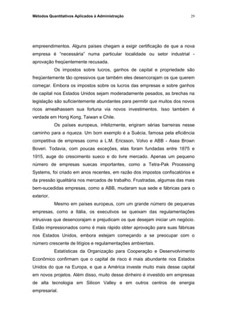 Métodos Quantitativos Aplicados à Administração
empreendimentos. Alguns países chegam a exigir certificação de que a nova
empresa é “necessária” numa particular localidade ou setor industrial -
aprovação freqüentemente recusada.
Os impostos sobre lucros, ganhos de capital e propriedade são
freqüentemente tão opressivos que também eles desencorajam os que querem
começar. Embora os impostos sobre os lucros das empresas e sobre ganhos
de capital nos Estados Unidos sejam moderadamente pesados, as brechas na
legislação são suficientemente abundantes para permitir que muitos dos novos
ricos amealhassem sua fortuna via novos investimentos. Isso também é
verdade em Hong Kong, Taiwan e Chile.
Os países europeus, infelizmente, erigiram sérias barreiras nesse
caminho para a riqueza. Um bom exemplo é a Suécia, famosa pela eficiência
competitiva de empresas como a L.M. Ericsson, Volvo e ABB - Asea Brown
Boveri. Todavia, com poucas exceções, elas foram fundadas entre 1875 e
1915, auge do crescimento sueco e do livre mercado. Apenas um pequeno
número de empresas suecas importantes, como a Tetra-Pak Processing
Systems, foi criado em anos recentes, em razão dos impostos confiscatórios e
da pressão igualitária nos mercados de trabalho. Frustradas, algumas das mais
bem-sucedidas empresas, como a ABB, mudaram sua sede e fábricas para o
exterior.
Mesmo em países europeus, com um grande número de pequenas
empresas, como a Itália, os executivos se queixam das regulamentações
intrusivas que desencorajam e prejudicam os que desejam iniciar um negócio.
Estão impressionados como é mais rápido obter aprovação para suas fábricas
nos Estados Unidos, embora estejam começando a se preocupar com o
número crescente de litígios e regulamentações ambientais.
Estatísticas da Organização para Cooperação e Desenvolvimento
Econômico confirmam que o capital de risco é mais abundante nos Estados
Unidos do que na Europa, e que a América investe muito mais desse capital
em novos projetos. Além disso, muito desse dinheiro é investido em empresas
de alta tecnologia em Silicon Valley e em outros centros de energia
empresarial.
29
 