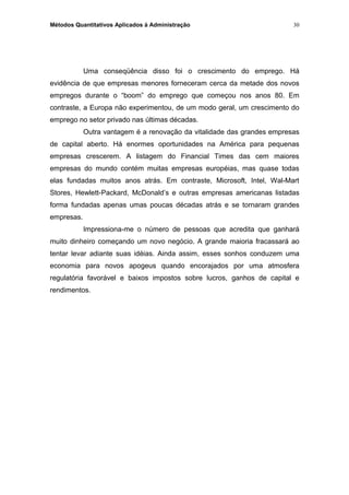 Métodos Quantitativos Aplicados à Administração
Uma conseqüência disso foi o crescimento do emprego. Há
evidência de que empresas menores forneceram cerca da metade dos novos
empregos durante o “boom” do emprego que começou nos anos 80. Em
contraste, a Europa não experimentou, de um modo geral, um crescimento do
emprego no setor privado nas últimas décadas.
Outra vantagem é a renovação da vitalidade das grandes empresas
de capital aberto. Há enormes oportunidades na América para pequenas
empresas crescerem. A listagem do Financial Times das cem maiores
empresas do mundo contém muitas empresas européias, mas quase todas
elas fundadas muitos anos atrás. Em contraste, Microsoft, Intel, Wal-Mart
Stores, Hewlett-Packard, McDonald’s e outras empresas americanas listadas
forma fundadas apenas umas poucas décadas atrás e se tornaram grandes
empresas.
Impressiona-me o número de pessoas que acredita que ganhará
muito dinheiro começando um novo negócio. A grande maioria fracassará ao
tentar levar adiante suas idéias. Ainda assim, esses sonhos conduzem uma
economia para novos apogeus quando encorajados por uma atmosfera
regulatória favorável e baixos impostos sobre lucros, ganhos de capital e
rendimentos.
30
 